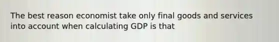 The best reason economist take only final goods and services into account when calculating GDP is that