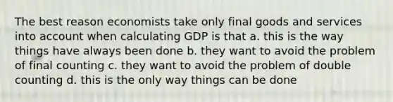 The best reason economists take only final goods and services into account when calculating GDP is that a. this is the way things have always been done b. they want to avoid the problem of final counting c. they want to avoid the problem of double counting d. this is the only way things can be done