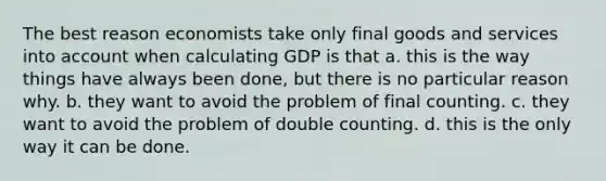 The best reason economists take only final goods and services into account when calculating GDP is that a. this is the way things have always been done, but there is no particular reason why. b. they want to avoid the problem of final counting. c. they want to avoid the problem of double counting. d. this is the only way it can be done.