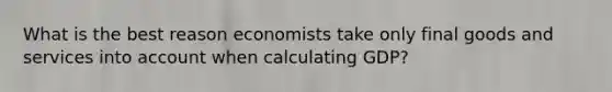 What is the best reason economists take only final goods and services into account when calculating GDP?