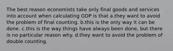 The best reason economists take only final goods and services into account when calculating GDP is that a.they want to avoid the problem of final counting. b.this is the only way it can be done. c.this is the way things have always been done, but there is no particular reason why. d.they want to avoid the problem of double counting.