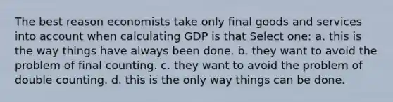 The best reason economists take only final goods and services into account when calculating GDP is that Select one: a. this is the way things have always been done. b. they want to avoid the problem of final counting. c. they want to avoid the problem of double counting. d. this is the only way things can be done.