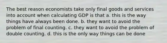 The best reason economists take only final goods and services into account when calculating GDP is that a. this is the way things have always been done. b. they want to avoid the problem of final counting. c. they want to avoid the problem of double counting. d. this is the only way things can be done