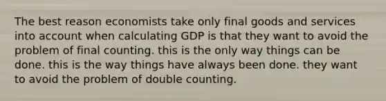 The best reason economists take only final goods and services into account when calculating GDP is that they want to avoid the problem of final counting. this is the only way things can be done. this is the way things have always been done. they want to avoid the problem of double counting.