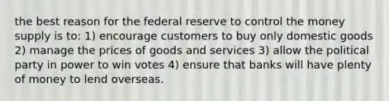 the best reason for the federal reserve to control the money supply is to: 1) encourage customers to buy only domestic goods 2) manage the prices of goods and services 3) allow the political party in power to win votes 4) ensure that banks will have plenty of money to lend overseas.