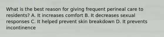 What is the best reason for giving frequent perineal care to residents? A. It increases comfort B. It decreases sexual responses C. It helped prevent skin breakdown D. It prevents incontinence