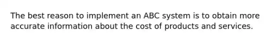 The best reason to implement an ABC system is to obtain more accurate information about the cost of products and services.