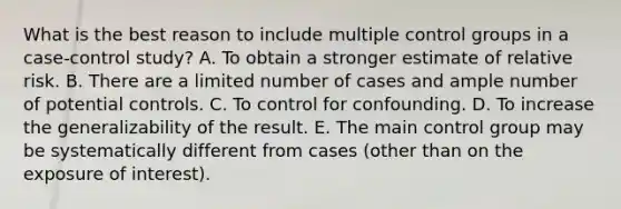 What is the best reason to include multiple control groups in a case-control study? A. To obtain a stronger estimate of relative risk. B. There are a limited number of cases and ample number of potential controls. C. To control for confounding. D. To increase the generalizability of the result. E. The main control group may be systematically different from cases (other than on the exposure of interest).