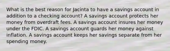 What is the best reason for Jacinta to have a savings account in addition to a checking account? A savings account protects her money from overdraft fees. A savings account insures her money under the FDIC. A savings account guards her money against inflation. A savings account keeps her savings separate from her spending money.