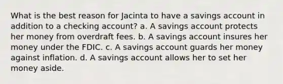 What is the best reason for Jacinta to have a savings account in addition to a checking account? a. A savings account protects her money from overdraft fees. b. A savings account insures her money under the FDIC. c. A savings account guards her money against inflation. d. A savings account allows her to set her money aside.