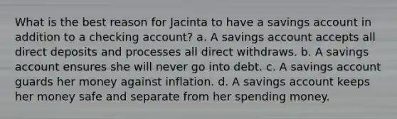 What is the best reason for Jacinta to have a savings account in addition to a checking account? a. A savings account accepts all direct deposits and processes all direct withdraws. b. A savings account ensures she will never go into debt. c. A savings account guards her money against inflation. d. A savings account keeps her money safe and separate from her spending money.