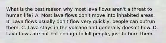 What is the best reason why most lava flows aren't a threat to human life? A. Most lava flows don't move into inhabited areas. B. Lava flows usually don't flow very quickly, people can outrun them. C. Lava stays in the volcano and generally doesn't flow. D. Lava flows are not hot enough to kill people, just to burn them.