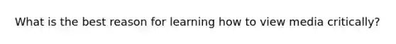 What is the best reason for learning how to view media critically?