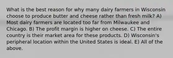 What is the best reason for why many dairy farmers in Wisconsin choose to produce butter and cheese rather than fresh milk? A) Most dairy farmers are located too far from Milwaukee and Chicago. B) The profit margin is higher on cheese. C) The entire country is their market area for these products. D) Wisconsin's peripheral location within the United States is ideal. E) All of the above.