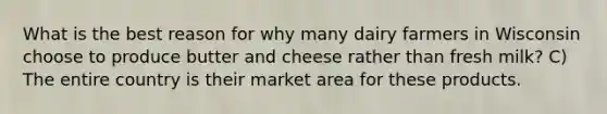 What is the best reason for why many dairy farmers in Wisconsin choose to produce butter and cheese rather than fresh milk? C) The entire country is their market area for these products.