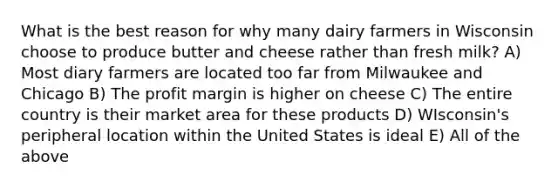 What is the best reason for why many dairy farmers in Wisconsin choose to produce butter and cheese rather than fresh milk? A) Most diary farmers are located too far from Milwaukee and Chicago B) The profit margin is higher on cheese C) The entire country is their market area for these products D) WIsconsin's peripheral location within the United States is ideal E) All of the above