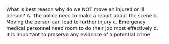 What is best reason why do we NOT move an injured or ill person? A. The police need to make a report about the scene b. Moving the person can lead to further injury c. Emergency medical personnel need room to do their job most effectively d. It is important to preserve any evidence of a potential crime