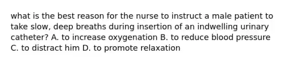 what is the best reason for the nurse to instruct a male patient to take slow, deep breaths during insertion of an indwelling urinary catheter? A. to increase oxygenation B. to reduce blood pressure C. to distract him D. to promote relaxation