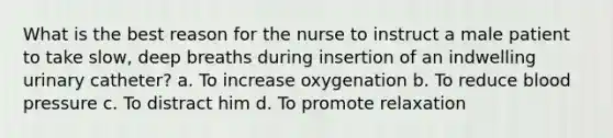 What is the best reason for the nurse to instruct a male patient to take slow, deep breaths during insertion of an indwelling urinary catheter? a. To increase oxygenation b. To reduce blood pressure c. To distract him d. To promote relaxation