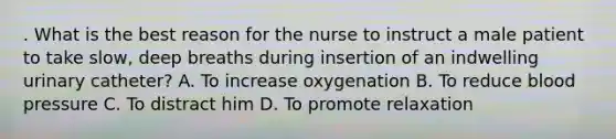 . What is the best reason for the nurse to instruct a male patient to take slow, deep breaths during insertion of an indwelling urinary catheter? A. To increase oxygenation B. To reduce blood pressure C. To distract him D. To promote relaxation