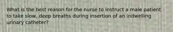 What is the best reason for the nurse to instruct a male patient to take slow, deep breaths during insertion of an indwelling urinary catheter?