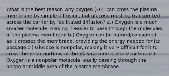 What is the best reason why oxygen (O2) can cross the plasma membrane by simple diffusion, but glucose must be transported across the barrier by facilitated diffusion? a.) Oxygen is a much smaller molecule, making it easier to pass through the molecules of the plasma membrane b.) Oxygen can be burned/consumed as it crosses the membrane, providing the energy needed for its passage c.) Glucose is nonpolar, making it very difficult for it to cross the polar portions of the plasma membrane structure d.) Oxygen is a nonpolar molecule, easily passing through the nonpolar middle area of the plasma membrane.