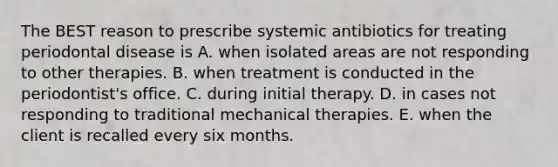 The BEST reason to prescribe systemic antibiotics for treating periodontal disease is A. when isolated areas are not responding to other therapies. B. when treatment is conducted in the periodontist's office. C. during initial therapy. D. in cases not responding to traditional mechanical therapies. E. when the client is recalled every six months.