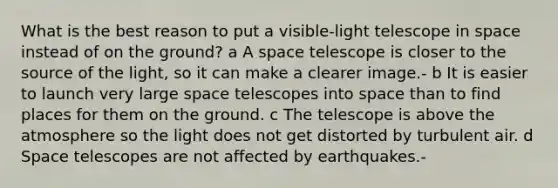 What is the best reason to put a visible-light telescope in space instead of on the ground? a A space telescope is closer to the source of the light, so it can make a clearer image.- b It is easier to launch very large space telescopes into space than to find places for them on the ground. c The telescope is above the atmosphere so the light does not get distorted by turbulent air. d Space telescopes are not affected by earthquakes.-