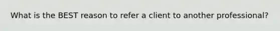 What is the BEST reason to refer a client to another professional?