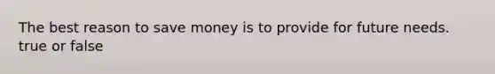 The best reason to save money is to provide for future needs. true or false