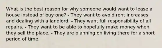 What is the best reason for why someone would want to lease a house instead of buy one? - They want to avoid rent increases and dealing with a landlord. - They want full responsibility of all repairs. - They want to be able to hopefully make money when they sell the place. - They are planning on living there for a short period of time.