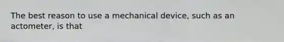 The best reason to use a mechanical device, such as an actometer, is that