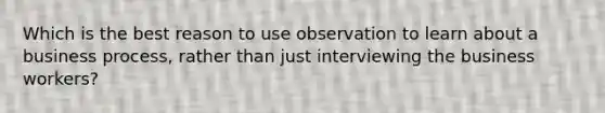 Which is the best reason to use observation to learn about a business process, rather than just interviewing the business workers?