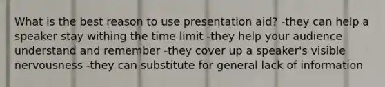 What is the best reason to use presentation aid? -they can help a speaker stay withing the time limit -they help your audience understand and remember -they cover up a speaker's visible nervousness -they can substitute for general lack of information