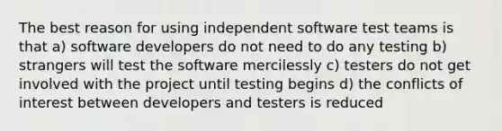 The best reason for using independent software test teams is that a) software developers do not need to do any testing b) strangers will test the software mercilessly c) testers do not get involved with the project until testing begins d) the conflicts of interest between developers and testers is reduced