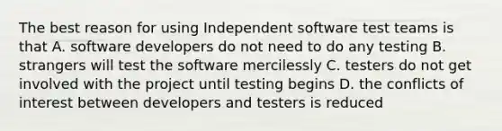 The best reason for using Independent software test teams is that A. software developers do not need to do any testing B. strangers will test the software mercilessly C. testers do not get involved with the project until testing begins D. the conflicts of interest between developers and testers is reduced