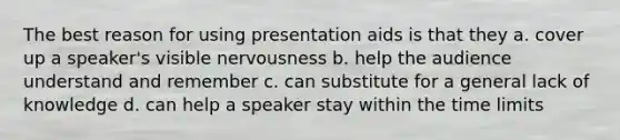 The best reason for using presentation aids is that they a. cover up a speaker's visible nervousness b. help the audience understand and remember c. can substitute for a general lack of knowledge d. can help a speaker stay within the time limits