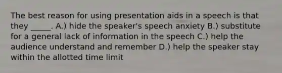 The best reason for using presentation aids in a speech is that they _____. A.) hide the speaker's speech anxiety B.) substitute for a general lack of information in the speech C.) help the audience understand and remember D.) help the speaker stay within the allotted time limit