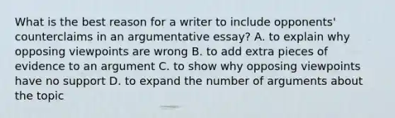 What is the best reason for a writer to include opponents' counterclaims in an argumentative essay? A. to explain why opposing viewpoints are wrong B. to add extra pieces of evidence to an argument C. to show why opposing viewpoints have no support D. to expand the number of arguments about the topic