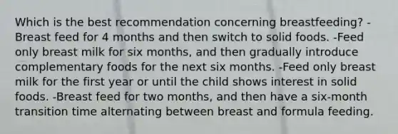 Which is the best recommendation concerning breastfeeding? -Breast feed for 4 months and then switch to solid foods. -Feed only breast milk for six months, and then gradually introduce complementary foods for the next six months. -Feed only breast milk for the first year or until the child shows interest in solid foods. -Breast feed for two months, and then have a six-month transition time alternating between breast and formula feeding.