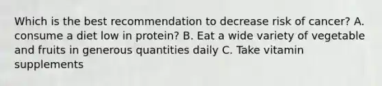 Which is the best recommendation to decrease risk of cancer? A. consume a diet low in protein? B. Eat a wide variety of vegetable and fruits in generous quantities daily C. Take vitamin supplements