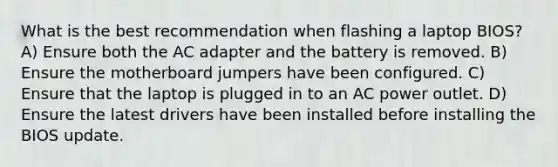 What is the best recommendation when flashing a laptop BIOS? A) Ensure both the AC adapter and the battery is removed. B) Ensure the motherboard jumpers have been configured. C) Ensure that the laptop is plugged in to an AC power outlet. D) Ensure the latest drivers have been installed before installing the BIOS update.