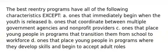 The best reentry programs have all of the following characteristics EXCEPT: a. ones that immediately begin when the youth is released b. ones that coordinate between multiple government agencies and nonprofit providers c. ones that place young people in programs that transition them from school to workforce d. ones that place young people in programs where they develop skills and begin to accept adult roles