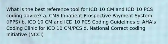 What is the best reference tool for ICD-10-CM and ICD-10-PCS coding advice? a. CMS Inpatient Prospective Payment System (IPPS) b. ICD 10 CM and ICD 10 PCS Coding Guidelines c. AHA's Coding Clinic for ICD 10 CM/PCS d. National Correct coding Initiative (NCCI)