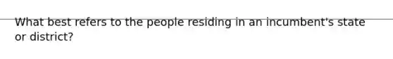 What best refers to the people residing in an incumbent's state or district?