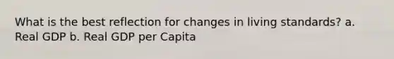 What is the best reflection for changes in living standards? a. Real GDP b. Real GDP per Capita