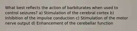 What best reflects the action of barbiturates when used to control seizures? a) Stimulation of the cerebral cortex b) Inhibition of the impulse conduction c) Stimulation of the motor nerve output d) Enhancement of the cerebellar function