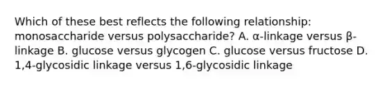 Which of these best reflects the following relationship: monosaccharide versus polysaccharide? A. α-linkage versus β-linkage B. glucose versus glycogen C. glucose versus fructose D. 1,4-glycosidic linkage versus 1,6-glycosidic linkage