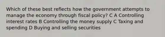 Which of these best reflects how the government attempts to manage the economy through fiscal policy? C A Controlling interest rates B Controlling the money supply C Taxing and spending D Buying and selling securities