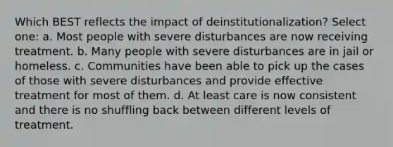 Which BEST reflects the impact of deinstitutionalization? Select one: a. Most people with severe disturbances are now receiving treatment. b. Many people with severe disturbances are in jail or homeless. c. Communities have been able to pick up the cases of those with severe disturbances and provide effective treatment for most of them. d. At least care is now consistent and there is no shuffling back between different levels of treatment.